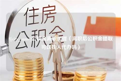 无锡公积金离职代提（离职后公积金提取可以找人代办吗）